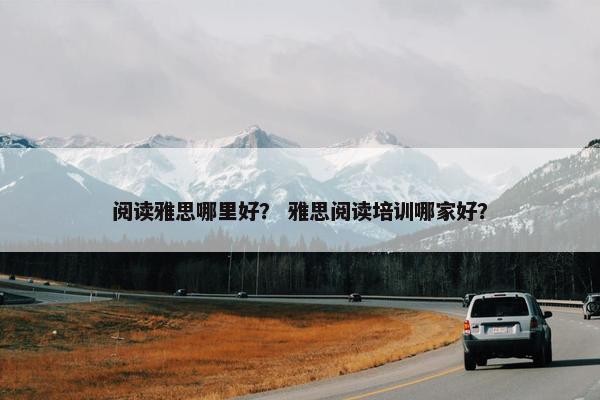阅读雅思哪里好？ 雅思阅读培训哪家好？