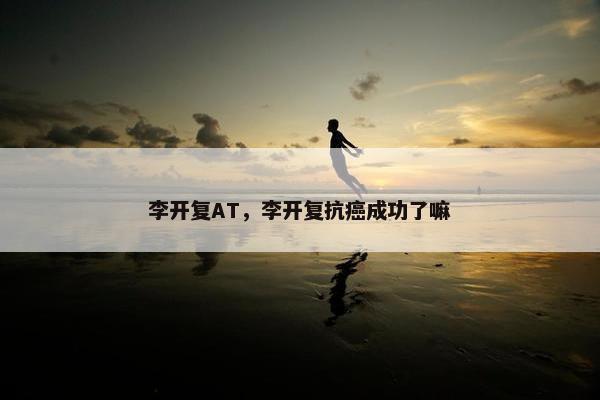 李开复AT，李开复抗癌成功了嘛