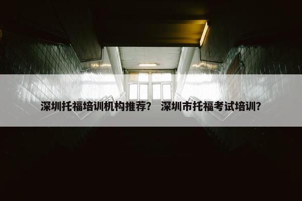 深圳托福培训机构推荐？ 深圳市托福考试培训？