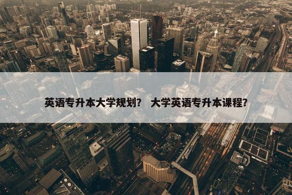 英语专升本大学规划？ 大学英语专升本课程？