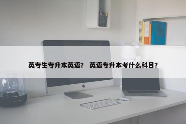 英专生专升本英语？ 英语专升本考什么科目？