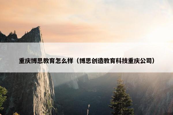 重庆博思教育怎么样(博思创造教育科技重庆公司) 重庆博思教育怎么样(博思创造教育科技重庆公司)