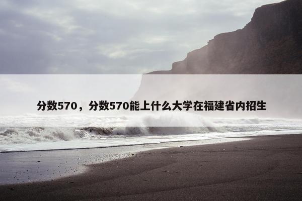 分数570，分数570能上什么大学在福建省内招生