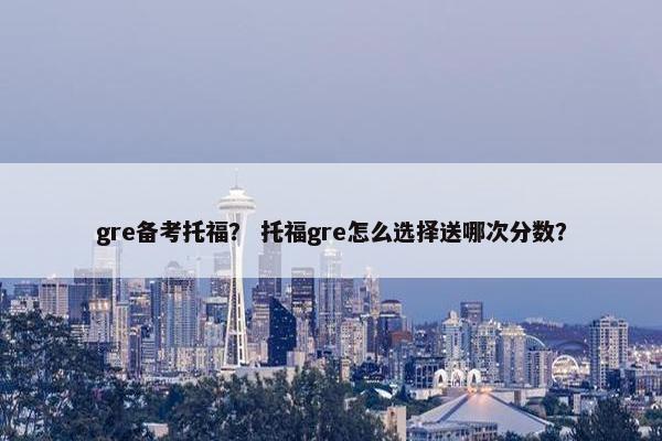 gre备考托福？ 托福gre怎么选择送哪次分数？