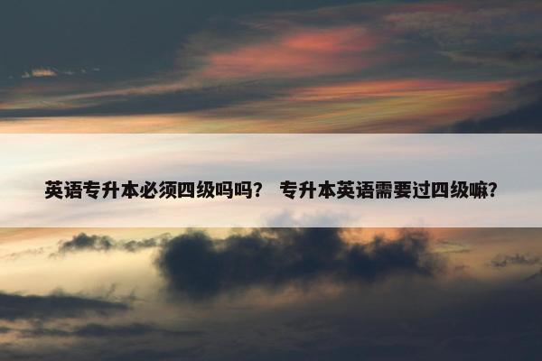 英语专升本必须四级吗吗？ 专升本英语需要过四级嘛？