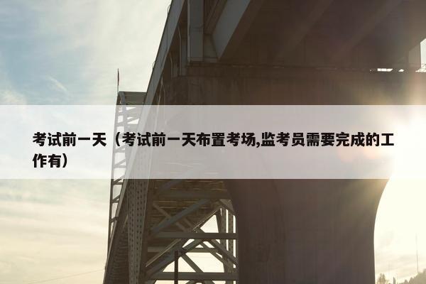 考试前一天（考试前一天布置考场,监考员需要完成的工作有）
