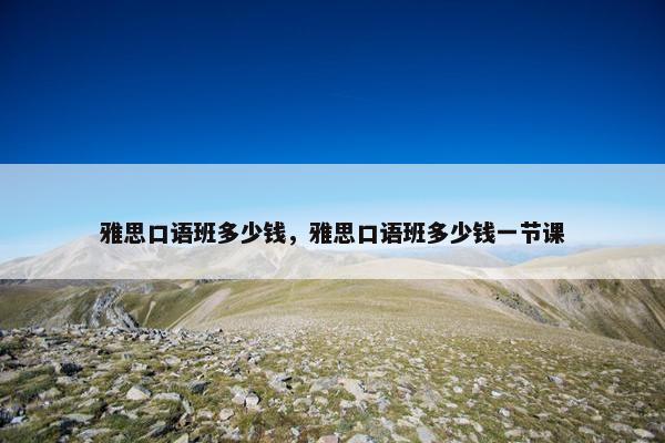 雅思口语班多少钱，雅思口语班多少钱一节课
