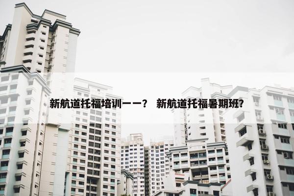 新航道托福培训一一？ 新航道托福暑期班？