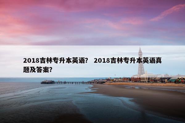 2018吉林专升本英语？ 2018吉林专升本英语真题及答案？