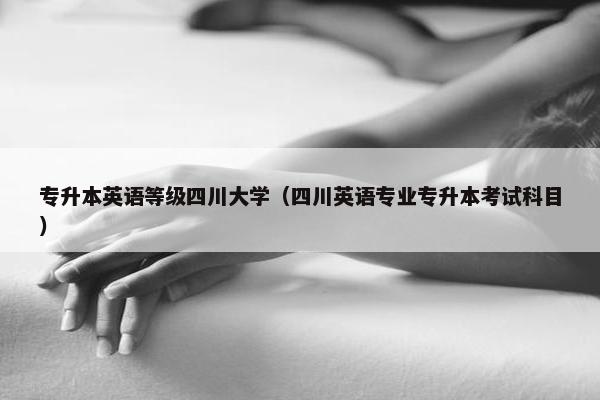 专升本英语等级四川大学（四川英语专业专升本考试科目）