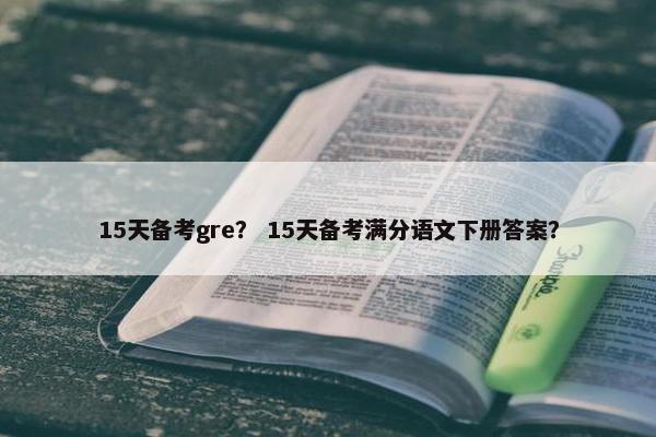 15天备考gre？ 15天备考满分语文下册答案？