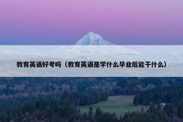 教育英语好考吗（教育英语是学什么毕业后能干什么）