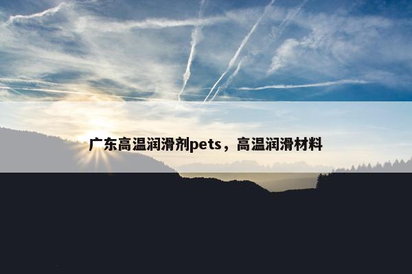 广东高温润滑剂pets，高温润滑材料