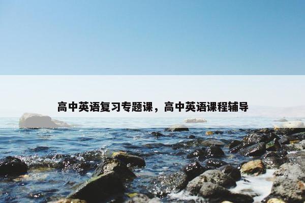 高中英语复习专题课，高中英语课程辅导