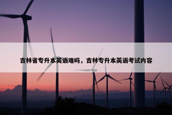 吉林省专升本英语难吗，吉林专升本英语考试内容