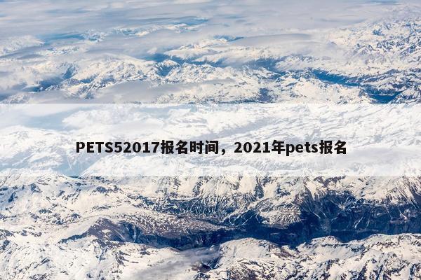 PETS52017报名时间，2021年pets报名