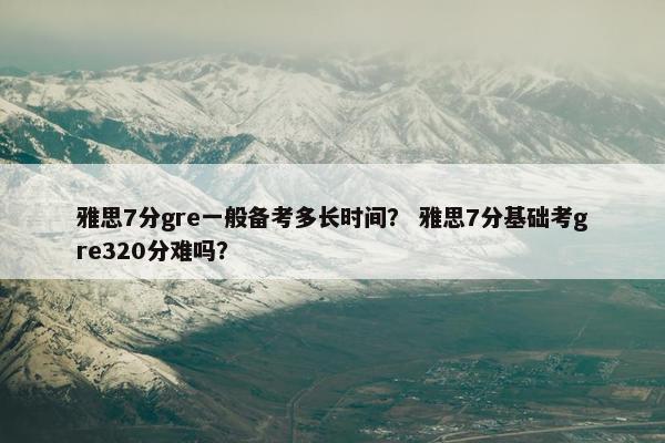 雅思7分gre一般备考多长时间？ 雅思7分基础考gre320分难吗？