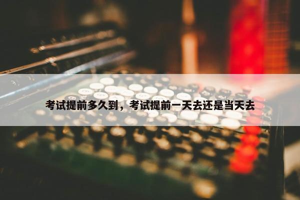 考试提前多久到，考试提前一天去还是当天去