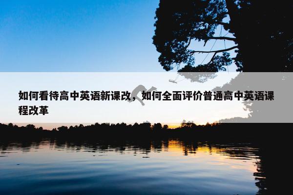 如何看待高中英语新课改，如何全面评价普通高中英语课程改革