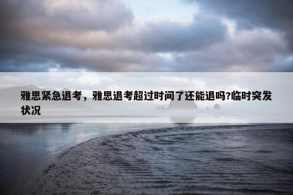 雅思紧急退考，雅思退考超过时间了还能退吗?临时突发状况