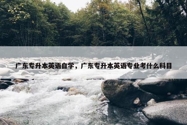 广东专升本英语自学，广东专升本英语专业考什么科目