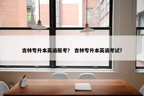 吉林专升本英语报考？ 吉林专升本英语考试？