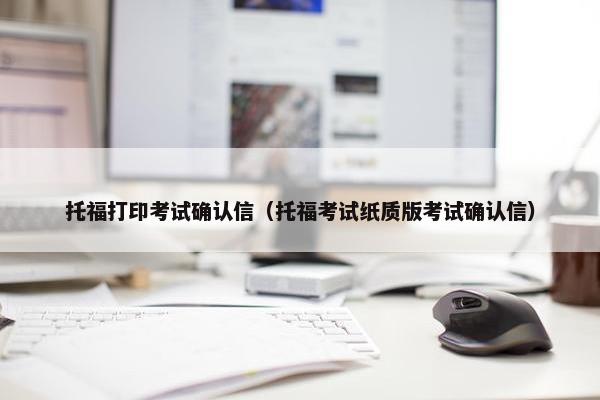 托福打印考试确认信（托福考试纸质版考试确认信）