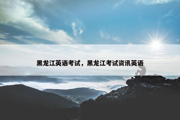 黑龙江英语考试，黑龙江考试资讯英语