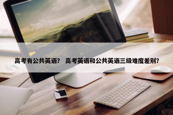 高考有公共英语？ 高考英语和公共英语三级难度差别？