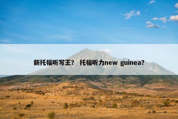 新托福听写王？ 托福听力new guinea？