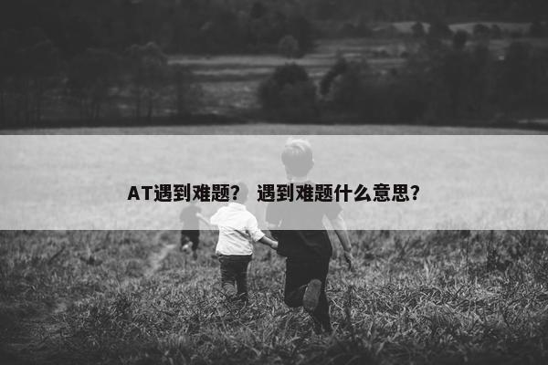 AT遇到难题？ 遇到难题什么意思？