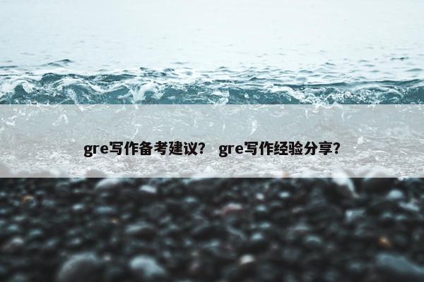 gre写作备考建议？ gre写作经验分享？