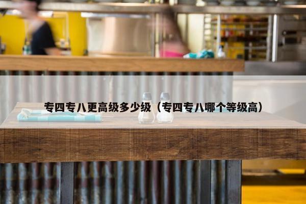 专四专八更高级多少级（专四专八哪个等级高）