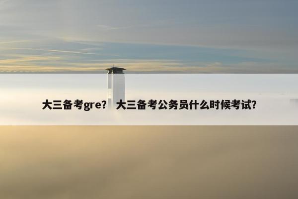 大三备考gre？ 大三备考公务员什么时候考试？