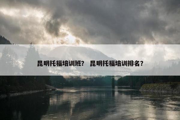昆明托福培训班？ 昆明托福培训排名？