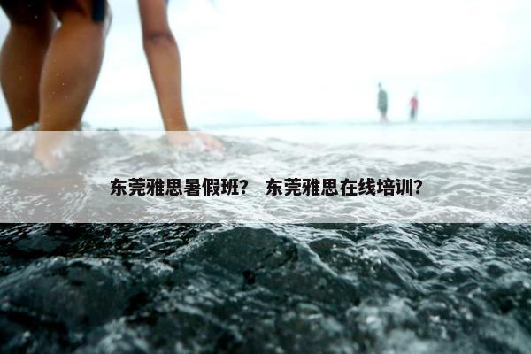 东莞雅思暑假班？ 东莞雅思在线培训？