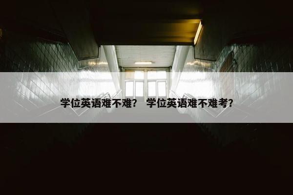 学位英语难不难？ 学位英语难不难考？
