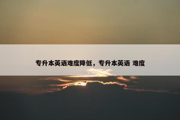 专升本英语难度降低，专升本英语 难度