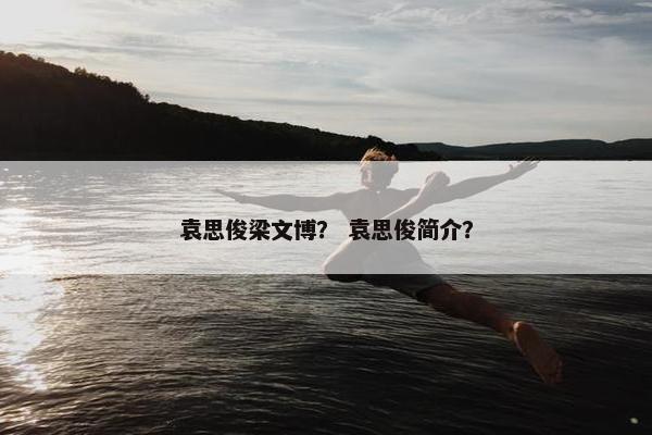 袁思俊梁文博？ 袁思俊简介？