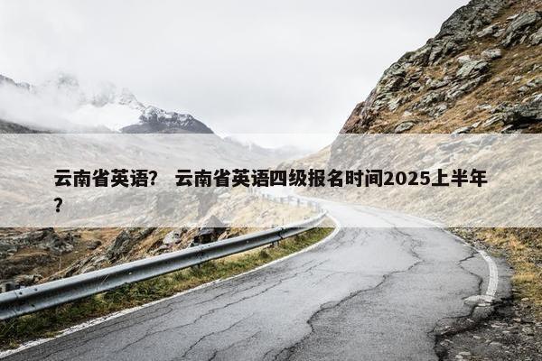云南省英语？ 云南省英语四级报名时间2025上半年？
