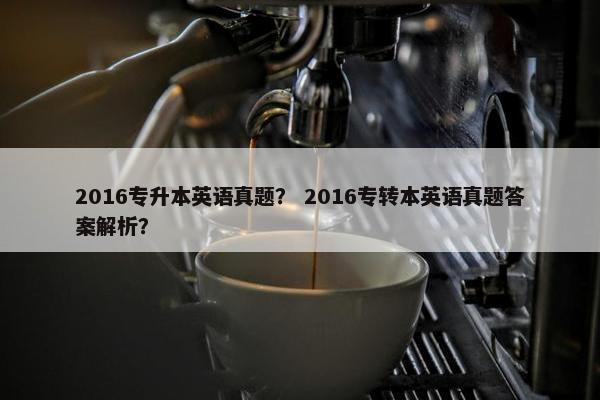 2016专升本英语真题？ 2016专转本英语真题答案解析？