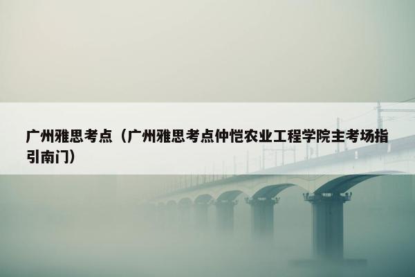 广州雅思考点（广州雅思考点仲恺农业工程学院主考场指引南门）