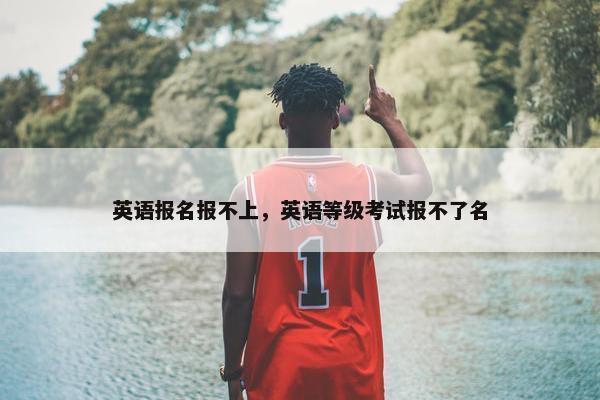 英语报名报不上，英语等级考试报不了名