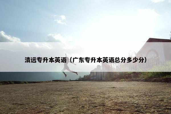 清远专升本英语（广东专升本英语总分多少分）