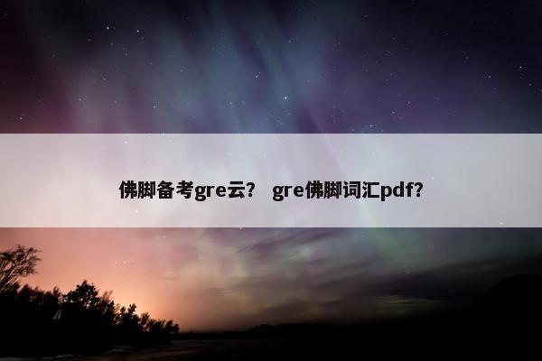 佛脚备考gre云？ gre佛脚词汇pdf？
