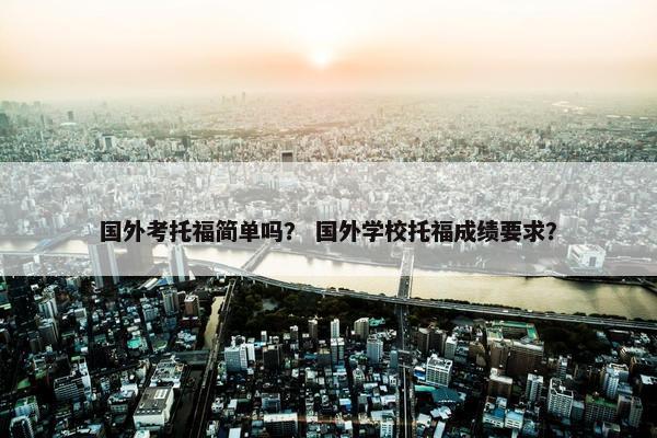 国外考托福简单吗？ 国外学校托福成绩要求？