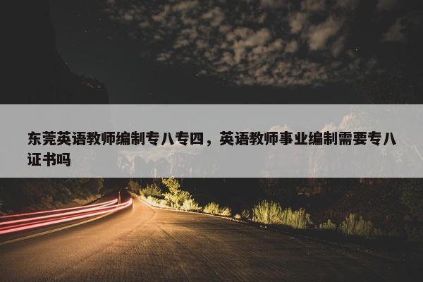 东莞英语教师编制专八专四，英语教师事业编制需要专八证书吗