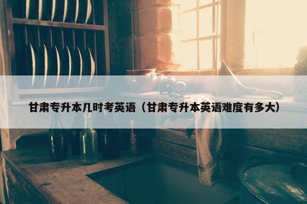 甘肃专升本几时考英语（甘肃专升本英语难度有多大）
