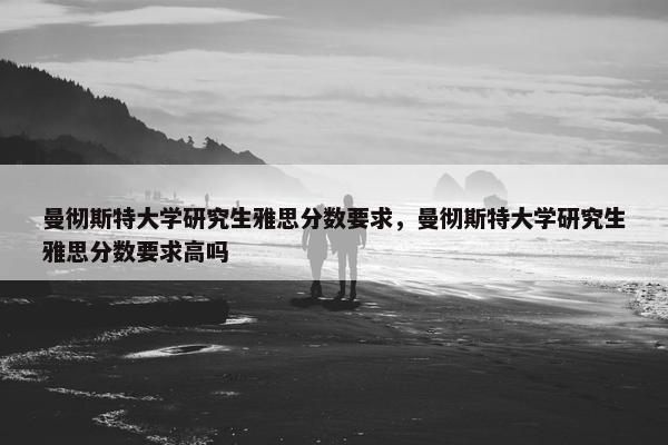 曼彻斯特大学研究生雅思分数要求，曼彻斯特大学研究生雅思分数要求高吗
