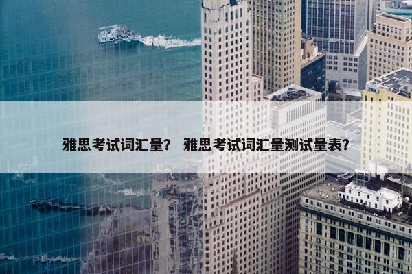 雅思考试词汇量？ 雅思考试词汇量测试量表？
